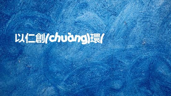 以仁創(chuàng)環(huán)保：倡導(dǎo)綠色生活，共創(chuàng)環(huán)保明天